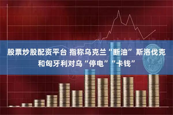 股票炒股配资平台 指称乌克兰“断油” 斯洛伐克和匈牙利对乌“停电”“卡钱”