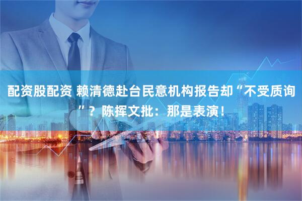 配资股配资 赖清德赴台民意机构报告却“不受质询”？陈挥文批：那是表演！