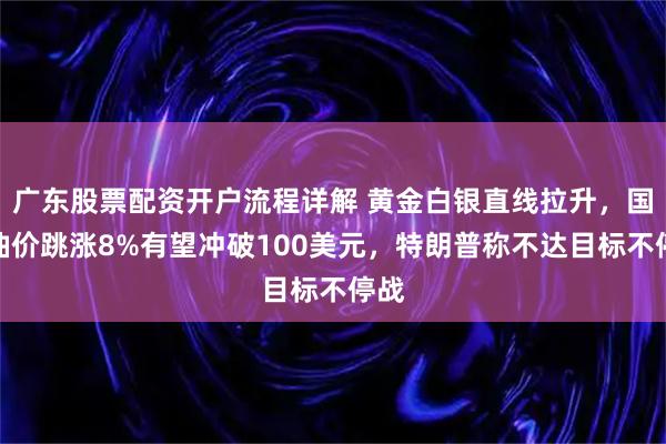 广东股票配资开户流程详解 黄金白银直线拉升，国际油价跳涨8%有望冲破100美元，特朗普称不达目标不停战