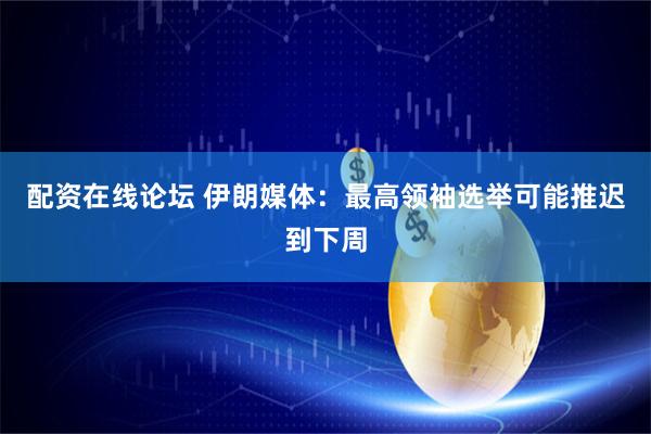 配资在线论坛 伊朗媒体：最高领袖选举可能推迟到下周