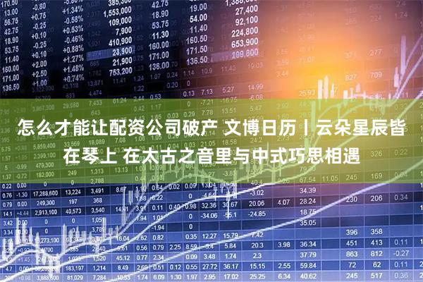 怎么才能让配资公司破产 文博日历丨云朵星辰皆在琴上 在太古之音里与中式巧思相遇