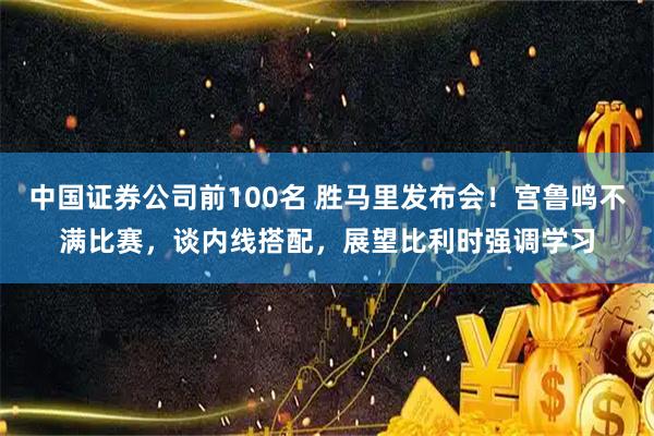 中国证券公司前100名 胜马里发布会！宫鲁鸣不满比赛，谈内线搭配，展望比利时强调学习