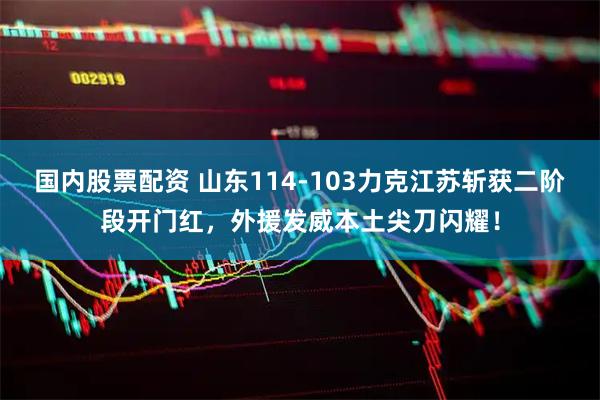国内股票配资 山东114-103力克江苏斩获二阶段开门红，外援发威本土尖刀闪耀！