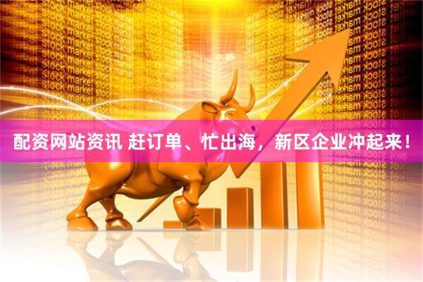 配资网站资讯 赶订单、忙出海，新区企业冲起来！