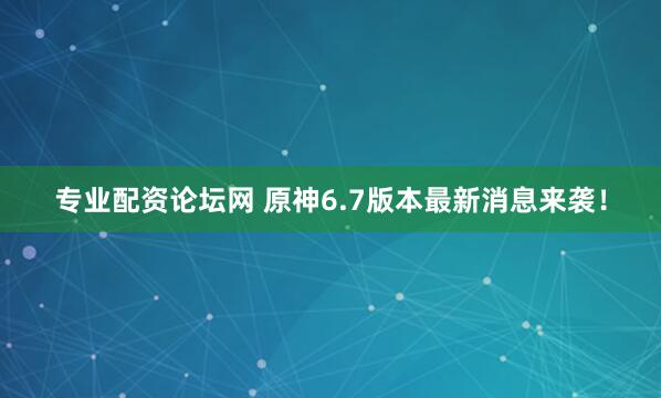 专业配资论坛网 原神6.7版本最新消息来袭！