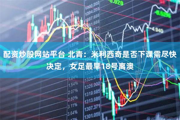 配资炒股网站平台 北青：米利西奇是否下课需尽快决定，女足最早18号离澳
