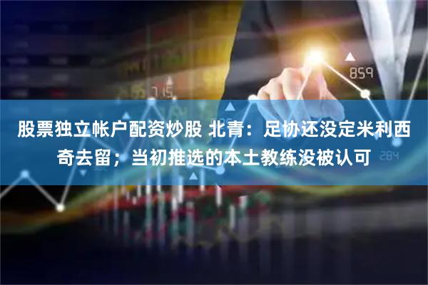 股票独立帐户配资炒股 北青:足协还没定米利西奇去留;当初推选的本土教练没被认可