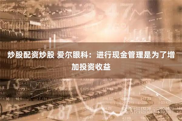 炒股配资炒股 爱尔眼科:进行现金管理是为了增加投资收益