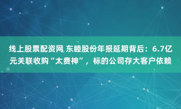 线上股票配资网 东睦股份年报延期背后：6.7亿元关联收购“太费神”，标的公司存大客户依赖