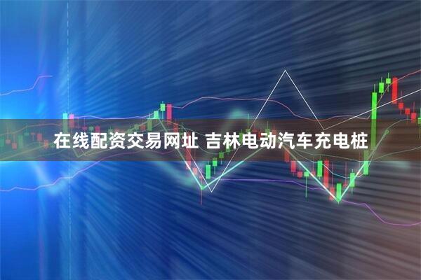在线配资交易网址 吉林电动汽车充电桩