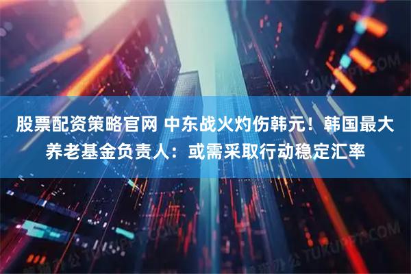 股票配资策略官网 中东战火灼伤韩元!韩国最大养老基金负责人:或需采取行动稳定汇率