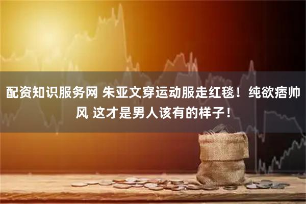 配资知识服务网 朱亚文穿运动服走红毯!纯欲痞帅风 这才是男人该有的样子!