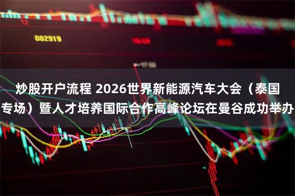 炒股开户流程 2026世界新能源汽车大会（泰国专场）暨人才培养国际合作高峰论坛在曼谷成功举办
