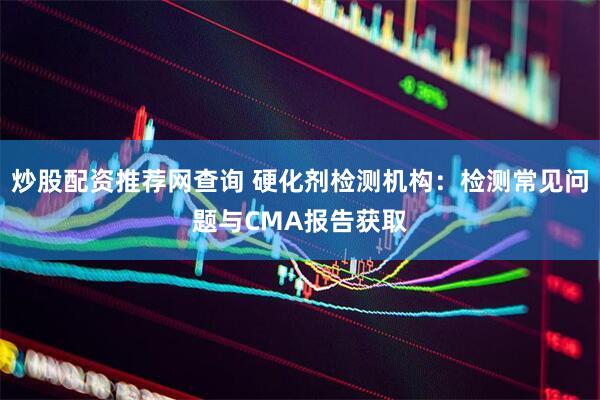 炒股配资推荐网查询 硬化剂检测机构：检测常见问题与CMA报告获取