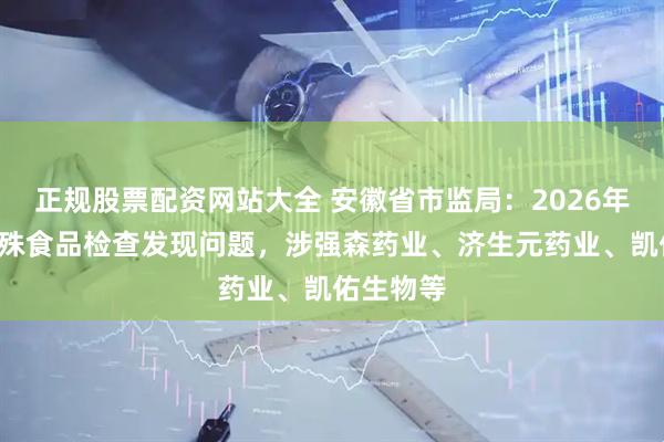 正规股票配资网站大全 安徽省市监局:2026年1季度特殊食品检查发现问题,涉强森药业、济生元药业、凯佑生物等