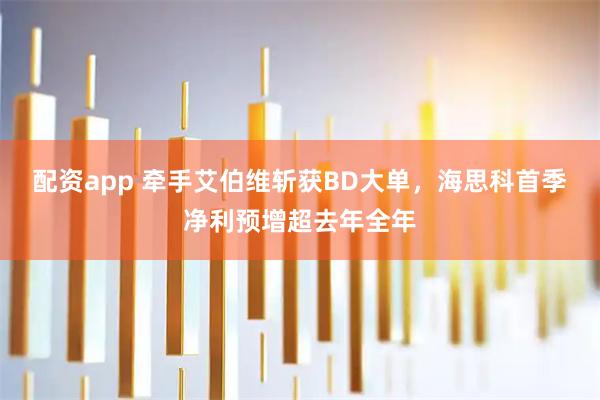 配资app 牵手艾伯维斩获BD大单,海思科首季净利预增超去年全年