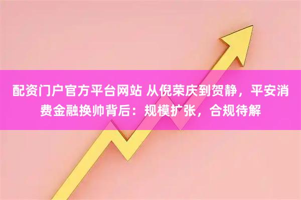 配资门户官方平台网站 从倪荣庆到贺静，平安消费金融换帅背后：规模扩张，合规待解