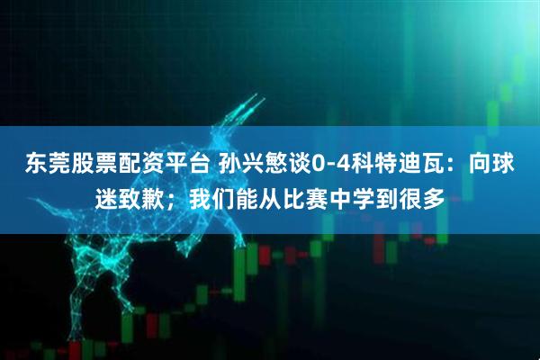 东莞股票配资平台 孙兴慜谈0-4科特迪瓦：向球迷致歉；我们能从比赛中学到很多