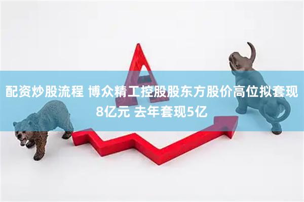 配资炒股流程 博众精工控股股东方股价高位拟套现8亿元 去年套现5亿