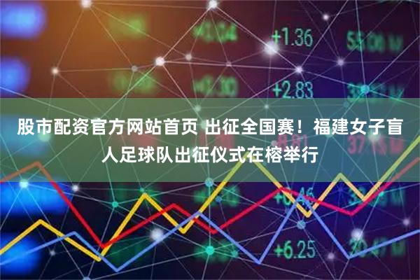 股市配资官方网站首页 出征全国赛！福建女子盲人足球队出征仪式在榕举行