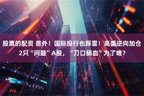 股票的配资 意外!国际投行也踩雷!高盛逆向加仓2只“问题”A股,“刀口舔血”为了啥?