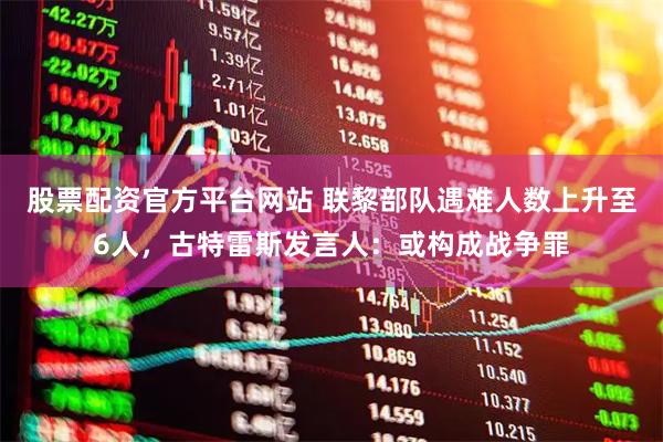 股票配资官方平台网站 联黎部队遇难人数上升至6人，古特雷斯发言人：或构成战争罪