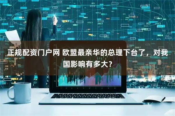 正规配资门户网 欧盟最亲华的总理下台了，对我国影响有多大？