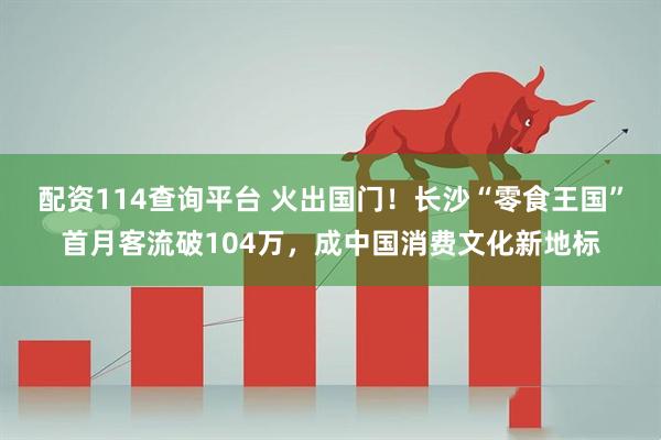配资114查询平台 火出国门!长沙“零食王国”首月客流破104万,成中国消费文化新地标
