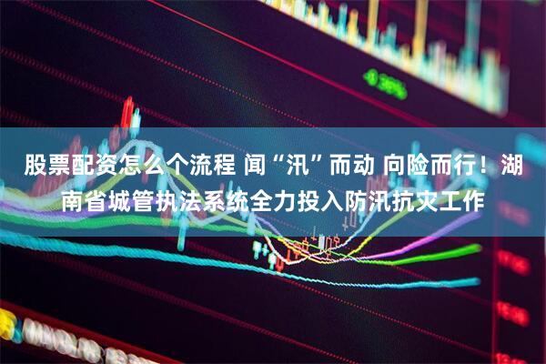 股票配资怎么个流程 闻“汛”而动 向险而行！湖南省城管执法系统全力投入防汛抗灾工作