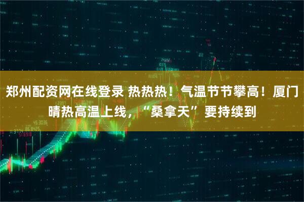郑州配资网在线登录 热热热！气温节节攀高！厦门晴热高温上线，“桑拿天” 要持续到