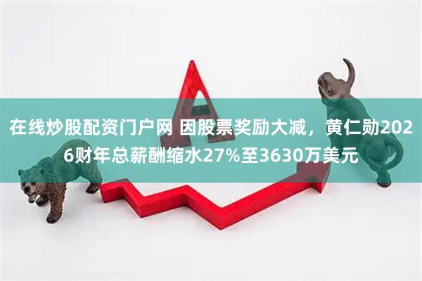 在线炒股配资门户网 因股票奖励大减，黄仁勋2026财年总薪酬缩水27%至3630万美元