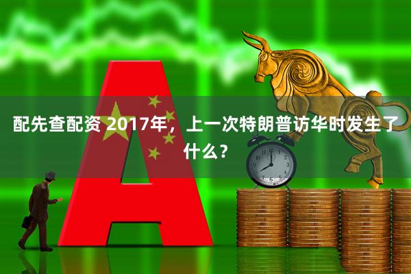 配先查配资 2017年，上一次特朗普访华时发生了什么？