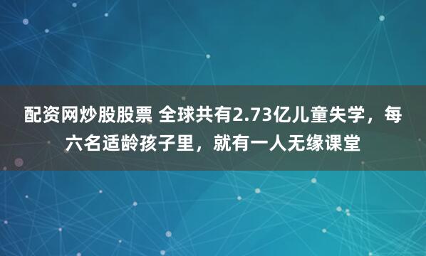配资网炒股股票 全球共有2.73亿儿童失学，每六名适龄孩子里，就有一人无缘课堂