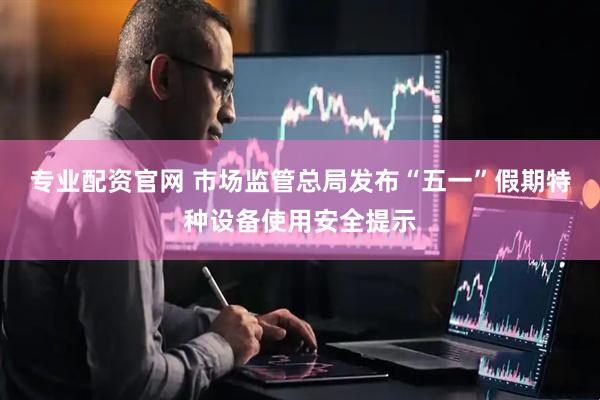 专业配资官网 市场监管总局发布“五一”假期特种设备使用安全提示