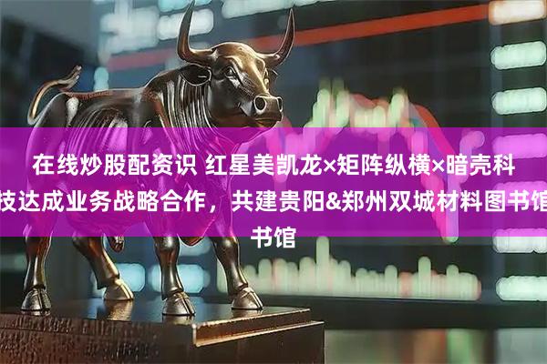 在线炒股配资识 红星美凯龙×矩阵纵横×暗壳科技达成业务战略合作，共建贵阳&郑州双城材料图书馆