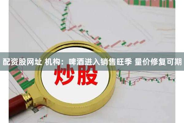 配资股网址 机构：啤酒进入销售旺季 量价修复可期