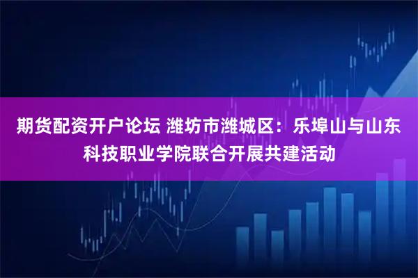 期货配资开户论坛 潍坊市潍城区：乐埠山与山东科技职业学院联合开展共建活动