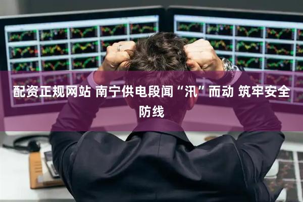 配资正规网站 南宁供电段闻“汛”而动 筑牢安全防线