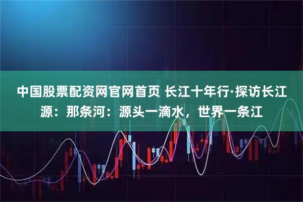 中国股票配资网官网首页 长江十年行·探访长江源：那条河：源头一滴水，世界一条江