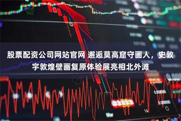 股票配资公司网站官网 邂逅莫高窟守画人,史敦宇敦煌壁画复原体验展亮相北外滩