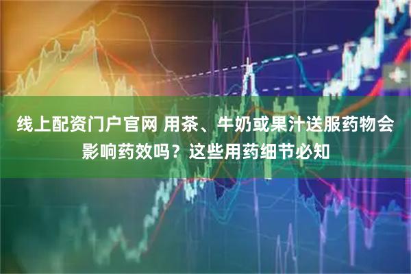 线上配资门户官网 用茶、牛奶或果汁送服药物会影响药效吗？这些用药细节必知