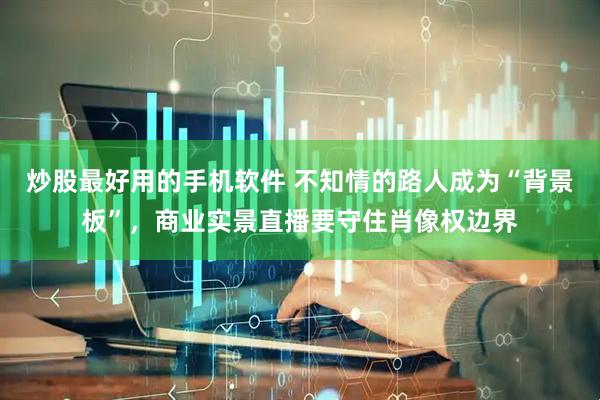 炒股最好用的手机软件 不知情的路人成为“背景板”，商业实景直播要守住肖像权边界
