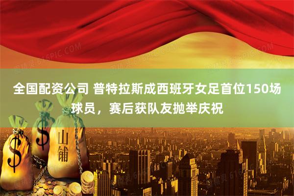 全国配资公司 普特拉斯成西班牙女足首位150场球员，赛后获队友抛举庆祝
