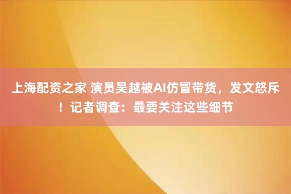 上海配资之家 演员吴越被AI仿冒带货，发文怒斥！记者调查：最要关注这些细节