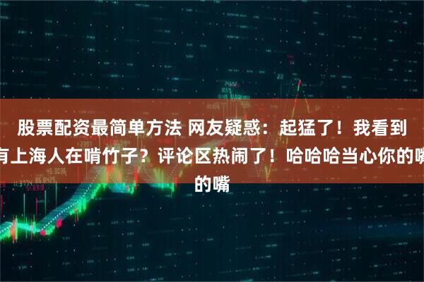 股票配资最简单方法 网友疑惑：起猛了！我看到有上海人在啃竹子？评论区热闹了！哈哈哈当心你的嘴